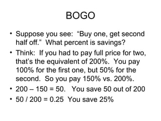 BOGO
• Suppose you see: “Buy one, get second
  half off.” What percent is savings?
• Think: If you had to pay full price for two,
  that’s the equivalent of 200%. You pay
  100% for the first one, but 50% for the
  second. So you pay 150% vs. 200%.
• 200 – 150 = 50. You save 50 out of 200
• 50 / 200 = 0.25 You save 25%
 