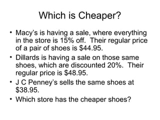 Which is Cheaper?
• Macy’s is having a sale, where everything
  in the store is 15% off. Their regular price
  of a pair of shoes is $44.95.
• Dillards is having a sale on those same
  shoes, which are discounted 20%. Their
  regular price is $48.95.
• J C Penney’s sells the same shoes at
  $38.95.
• Which store has the cheaper shoes?
 
