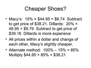 Cheaper Shoes?
• Macy’s: 15% × $44.95 = $6.74 Subtract
  to get price of $38.21. Dillards: 20% ×
  48.95 = $9.79 Subtract to get price of
  $39.16 Dillards is more expensive
• All prices within a dollar and change of
  each other, Macy’s slightly cheaper.
• Alternate method: 100% – 15% = 85%
  Multiply $44.95 × 85% = $38.21
 