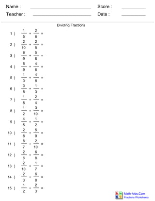 Name :
Teacher : Date :
Score :
Fractions Worksheets
Math-Aids.Com
Dividing Fractions
1 )
1
5
÷
2
6
=
2 )
2
10
÷
2
5
=
3 )
8
9
÷
5
8
=
4 )
6
9
÷
4
6
=
5 )
1
3
÷
4
8
=
6 )
3
6
÷
1
3
=
7 )
1
5
÷
2
4
=
8 )
1
2
÷
3
10
=
9 )
4
5
÷
1
2
=
10 )
2
8
÷
5
9
=
11 )
6
7
÷
2
10
=
12 )
2
6
÷
6
8
=
13 )
2
10
÷
1
7
=
14 )
2
3
÷
6
8
=
15 )
1
2
÷
2
3
=
 