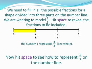 We need to fill in all the possible fractions for a
shape divided into three parts on the number line.
1
We are wanting to model . Hit space to reveal the
3
fractions to be included.
0

12
3
3
The number 1 represents 3 (one whole).
1
3

1

3

1
1
Now hit space to see3
how to represent 3 on
the number line.

 