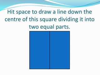 Hit space to draw a line down the
centre of this square dividing it into
two equal parts.

 