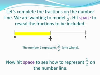 Let’s complete the fractions on the number
1
line. We are wanting to model 2 . Hit space to
reveal the fractions to be included.
0

1
2
The number 1 represents 3 (one whole).
1
2

1

2

1
1
Now hit space to see3
how to represent 2 on
the number line.

 