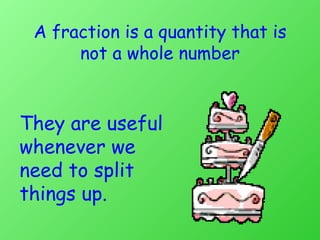 A fraction is a quantity that is not a whole number They are useful whenever we need to split things up. 