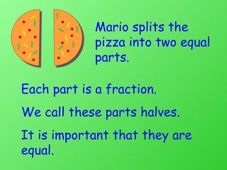 Mario splits the pizza into two equal parts. Each part is a fraction. We call these parts halves.  It is important that they are equal. 