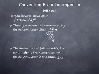 Converting From Improper to
              Mixed
 You have to have your
 fraction 24/5
Then you divide the numerator by
the denominator like : 4R 4
                     5 24
                      -20
                        4
The answer is the full number, the
remainder is the numerator, and
the denominator is the same 4 4/5
 
