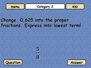 Category 2 Change  0,625 into the proper fractions. Express into lowest term! Question Answer 400 