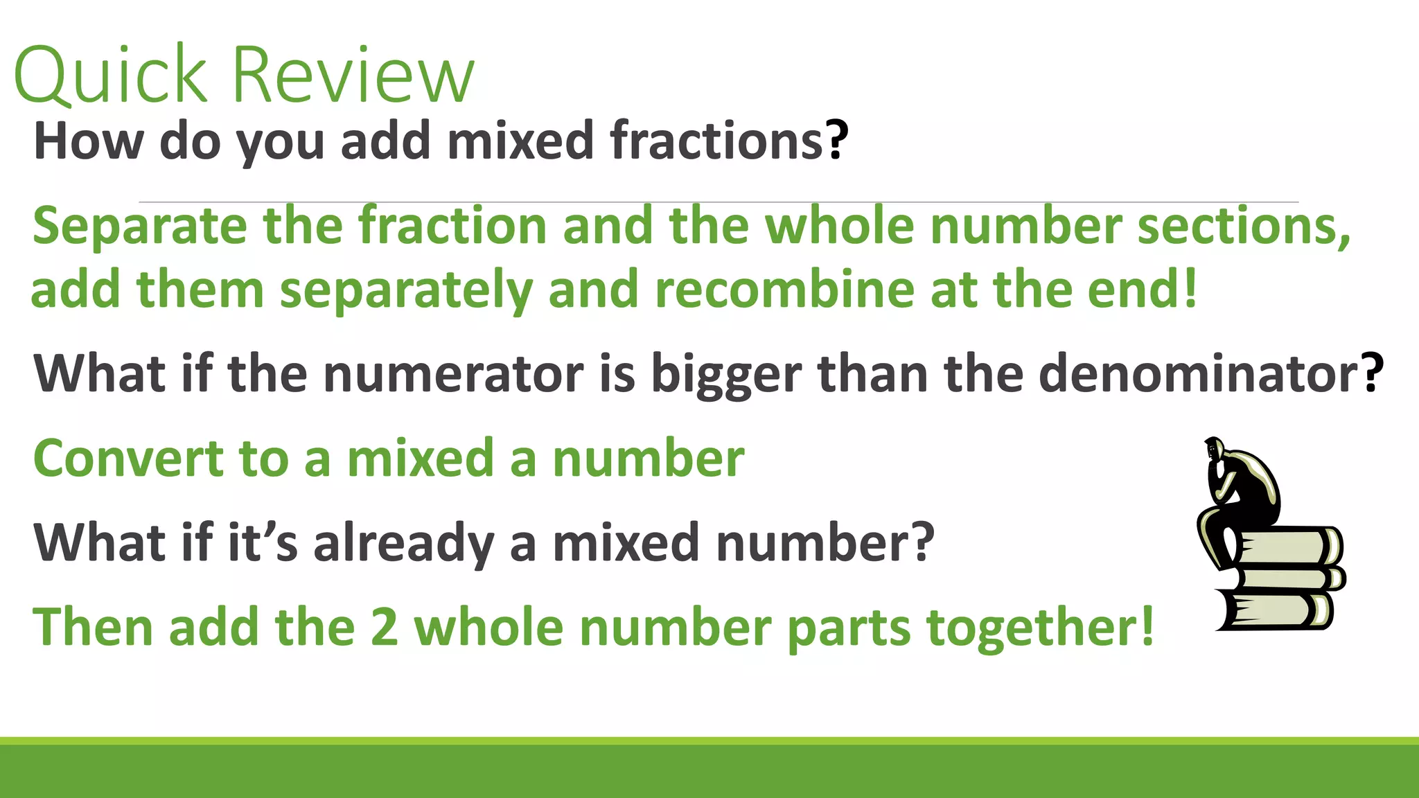 Quick Review
How do you add mixed fractions?
Separate the fraction and the whole number sections,
add them separately and recombine at the end!
What if the numerator is bigger than the denominator?
Convert to a mixed a number
What if it’s already a mixed number?
Then add the 2 whole number parts together!
 