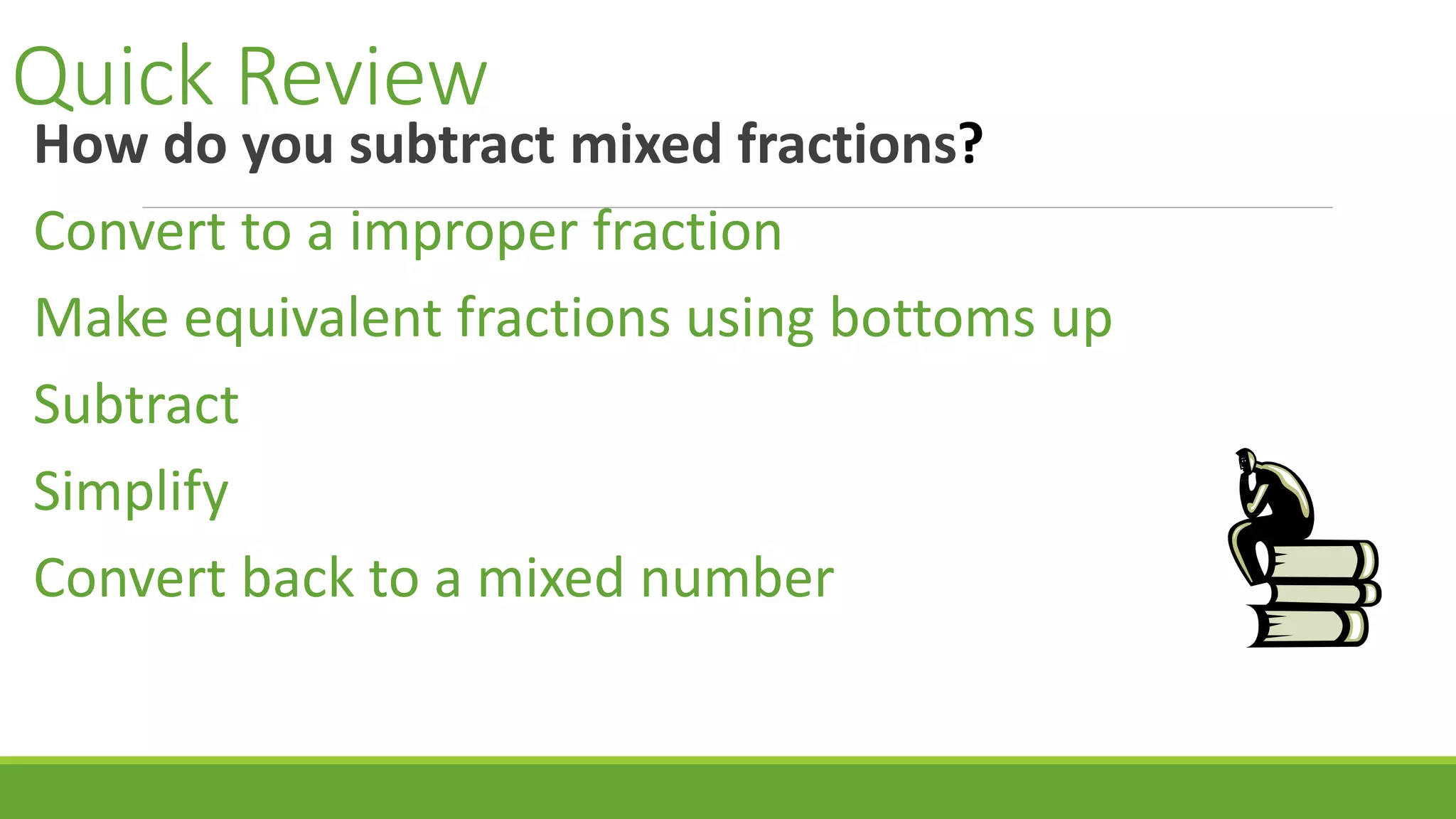 Quick Review
How do you subtract mixed fractions?
Convert to a improper fraction
Make equivalent fractions using bottoms up
Subtract
Simplify
Convert back to a mixed number
 