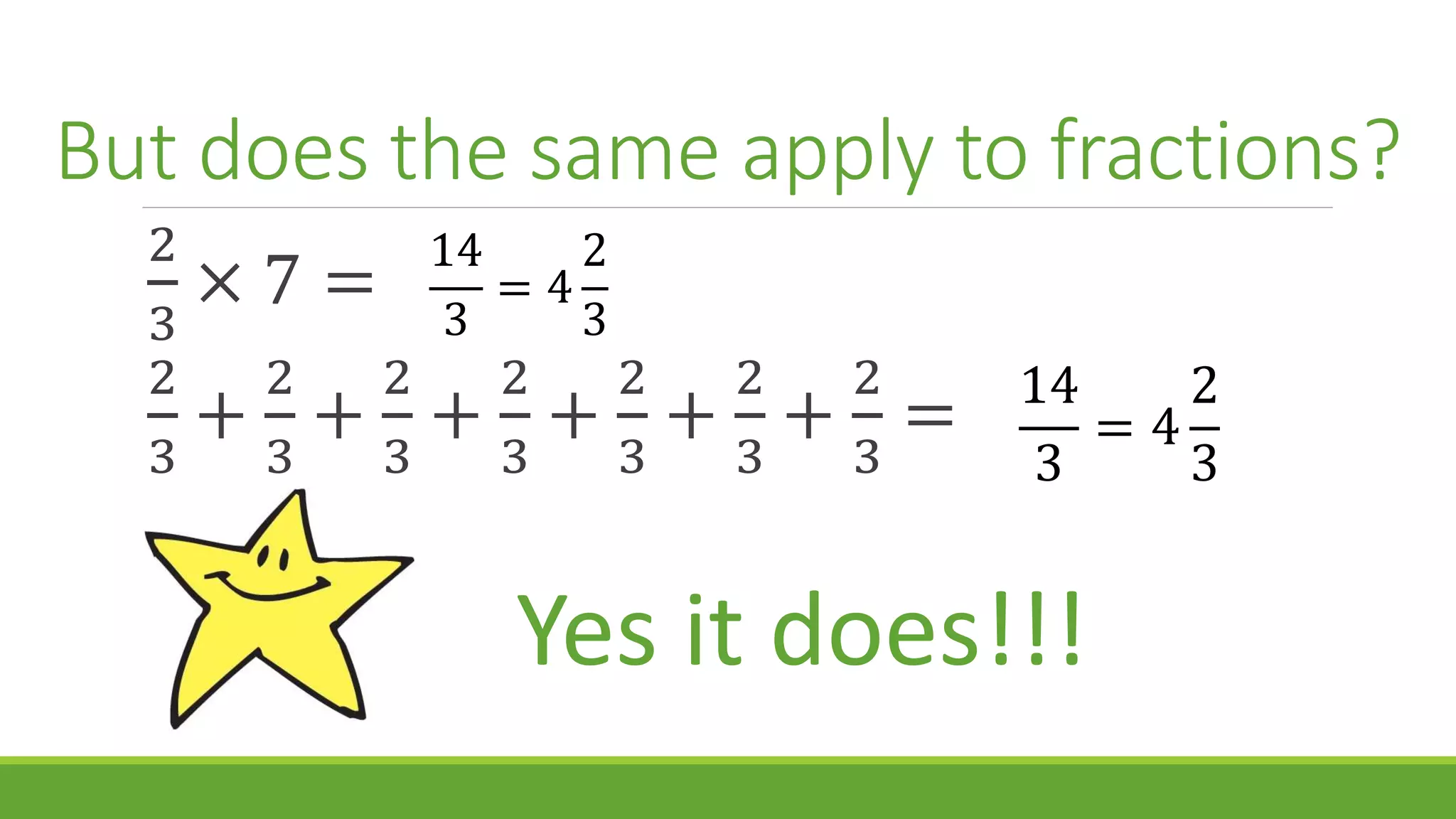 But does the same apply to fractions?
2
3
× 7 =
2
3
+
2
3
+
2
3
+
2
3
+
2
3
+
2
3
+
2
3
=
14
3
= 4
2
3
14
3
= 4
2
3
Yes it does!!!
 