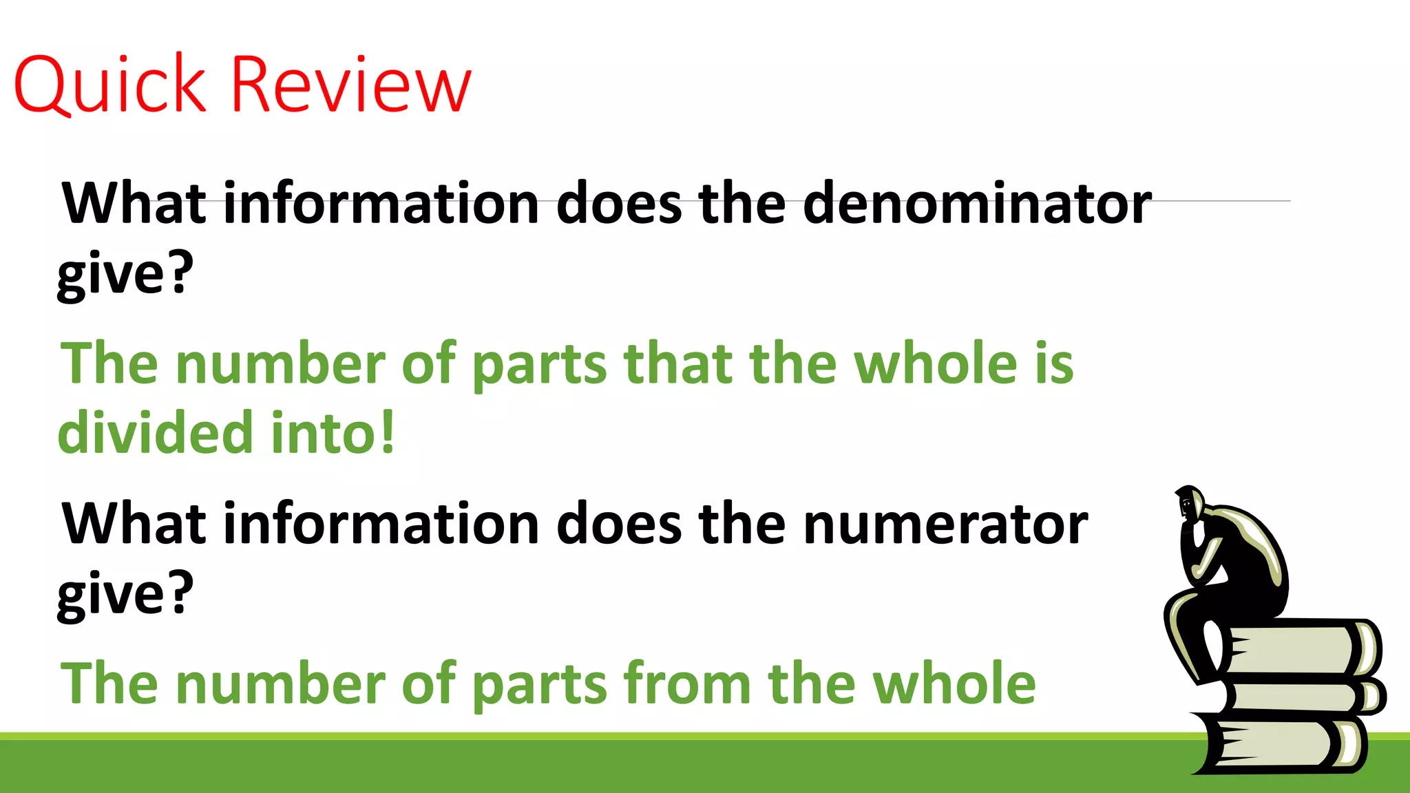Quick Review
What information does the denominator
give?
The number of parts that the whole is
divided into!
What information does the numerator
give?
The number of parts from the whole
 
