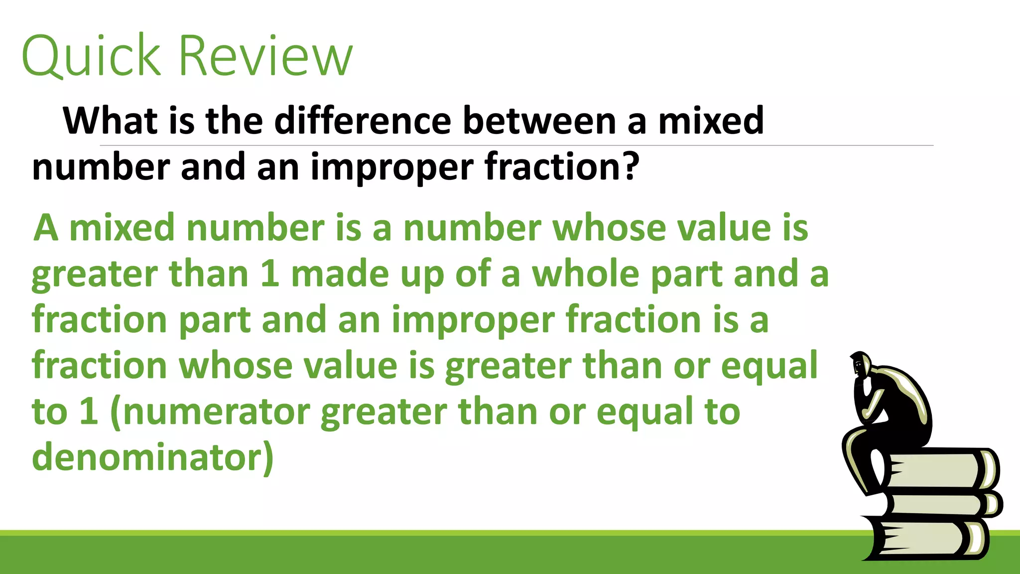 Quick Review
What is the difference between a mixed
number and an improper fraction?
A mixed number is a number whose value is
greater than 1 made up of a whole part and a
fraction part and an improper fraction is a
fraction whose value is greater than or equal
to 1 (numerator greater than or equal to
denominator)
 