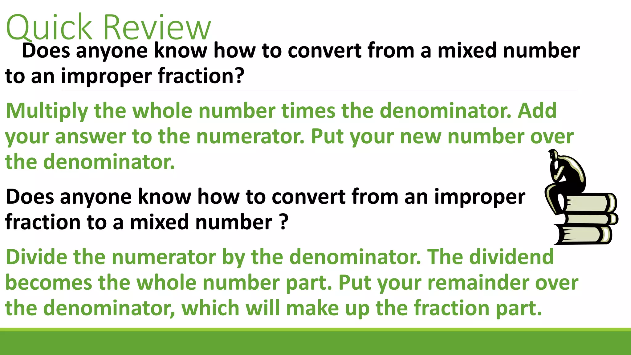 Quick ReviewDoes anyone know how to convert from a mixed number
to an improper fraction?
Multiply the whole number times the denominator. Add
your answer to the numerator. Put your new number over
the denominator.
Does anyone know how to convert from an improper
fraction to a mixed number ?
Divide the numerator by the denominator. The dividend
becomes the whole number part. Put your remainder over
the denominator, which will make up the fraction part.
 