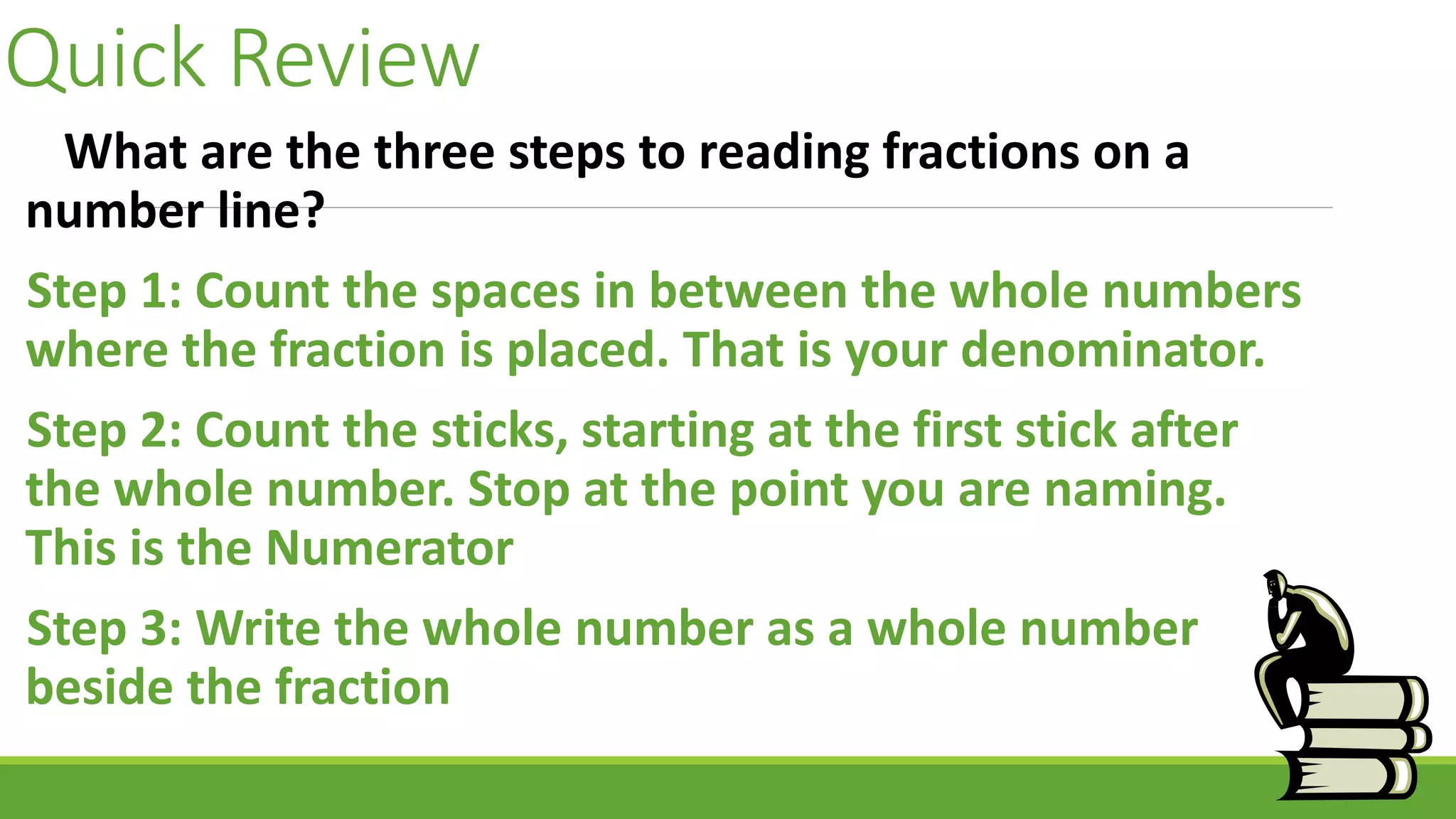 Quick Review
What are the three steps to reading fractions on a
number line?
Step 1: Count the spaces in between the whole numbers
where the fraction is placed. That is your denominator.
Step 2: Count the sticks, starting at the first stick after
the whole number. Stop at the point you are naming.
This is the Numerator
Step 3: Write the whole number as a whole number
beside the fraction
 