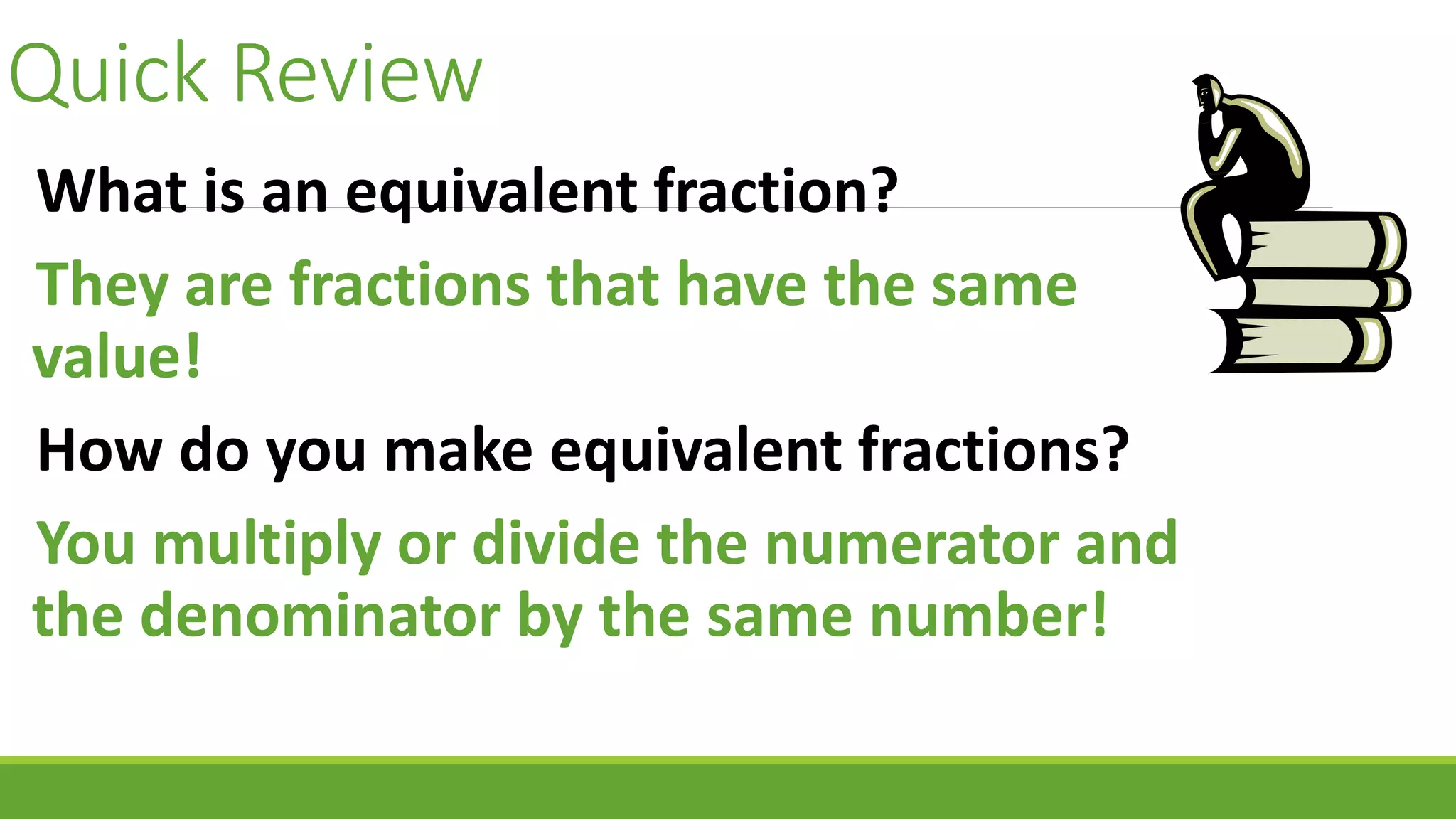 Quick Review
What is an equivalent fraction?
They are fractions that have the same
value!
How do you make equivalent fractions?
You multiply or divide the numerator and
the denominator by the same number!
 