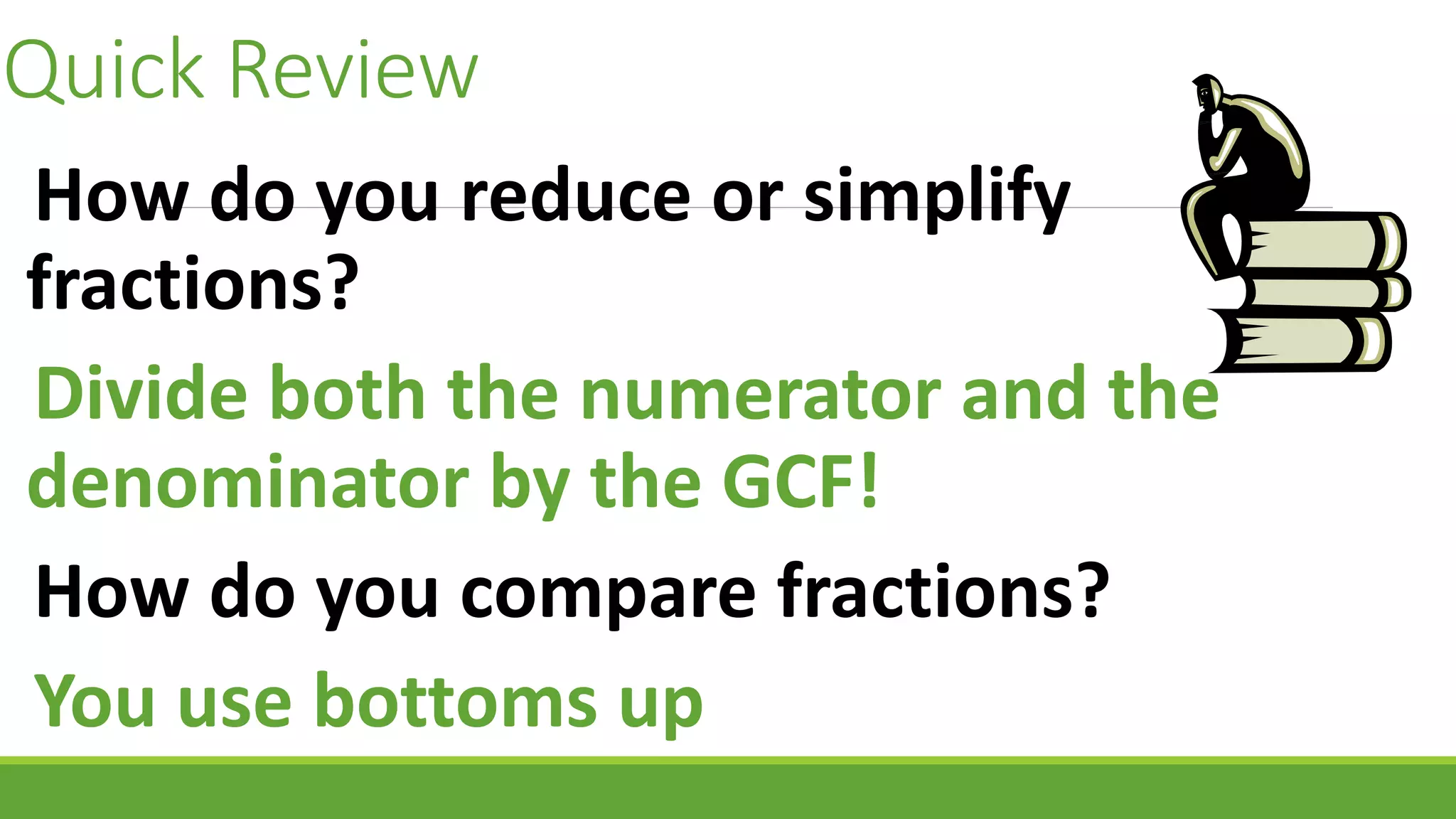 Quick Review
How do you reduce or simplify
fractions?
Divide both the numerator and the
denominator by the GCF!
How do you compare fractions?
You use bottoms up
 