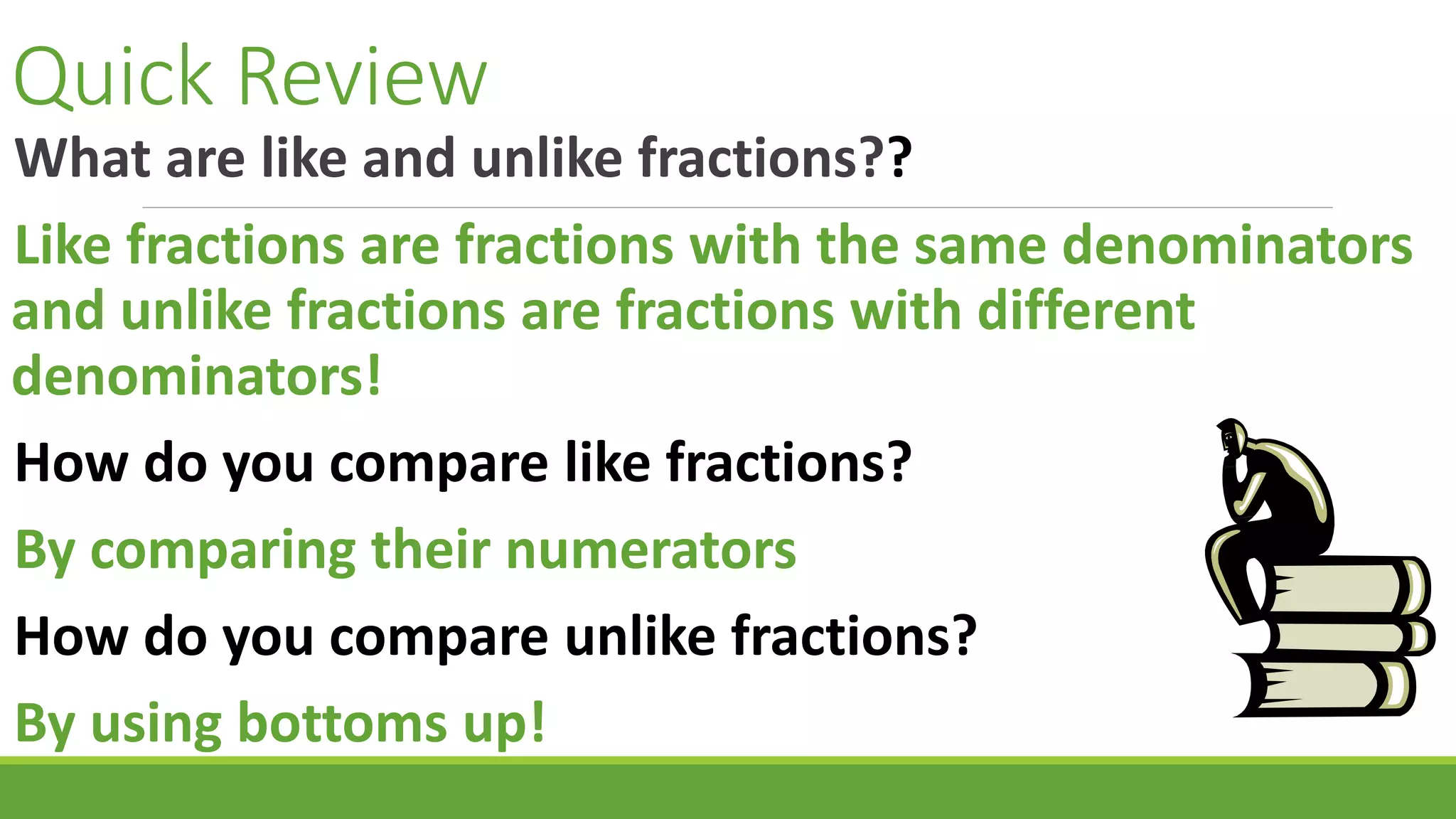 Quick Review
What are like and unlike fractions??
Like fractions are fractions with the same denominators
and unlike fractions are fractions with different
denominators!
How do you compare like fractions?
By comparing their numerators
How do you compare unlike fractions?
By using bottoms up!
 