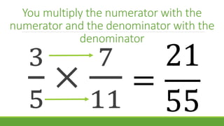 You multiply the numerator with the
numerator and the denominator with the
denominator
3
5
×
7
11
=
21
55
 