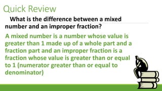 Quick Review
What is the difference between a mixed
number and an improper fraction?
A mixed number is a number whose value is
greater than 1 made up of a whole part and a
fraction part and an improper fraction is a
fraction whose value is greater than or equal
to 1 (numerator greater than or equal to
denominator)
 