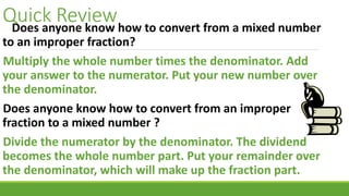Quick ReviewDoes anyone know how to convert from a mixed number
to an improper fraction?
Multiply the whole number times the denominator. Add
your answer to the numerator. Put your new number over
the denominator.
Does anyone know how to convert from an improper
fraction to a mixed number ?
Divide the numerator by the denominator. The dividend
becomes the whole number part. Put your remainder over
the denominator, which will make up the fraction part.
 