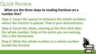 Quick Review
What are the three steps to reading fractions on a
number line?
Step 1: Count the spaces in between the whole numbers
where the fraction is placed. That is your denominator.
Step 2: Count the sticks, starting at the first stick after
the whole number. Stop at the point you are naming.
This is the Numerator
Step 3: Write the whole number as a whole number
beside the fraction
 