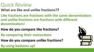 Quick Review
What are like and unlike fractions??
Like fractions are fractions with the same denominators
and unlike fractions are fractions with different
denominators!
How do you compare like fractions?
By comparing their numerators
How do you compare unlike fractions?
By using bottoms up!
 