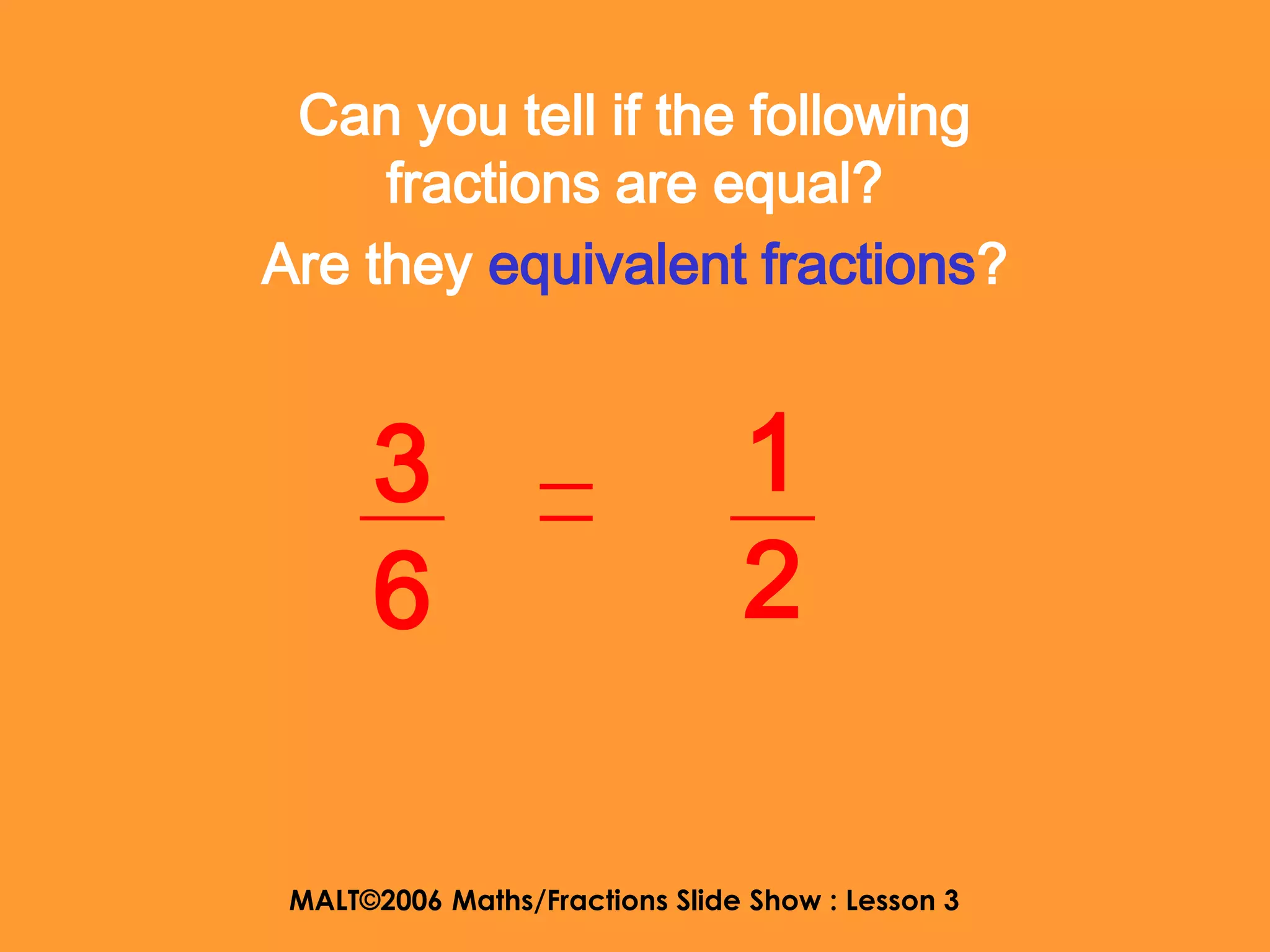 Can you tell if the following
     fractions are equal?
Are they equivalent fractions?


      3                         1
      6                         2

 MALT©2006 Maths/Fractions Slide Show : Lesson 3
 