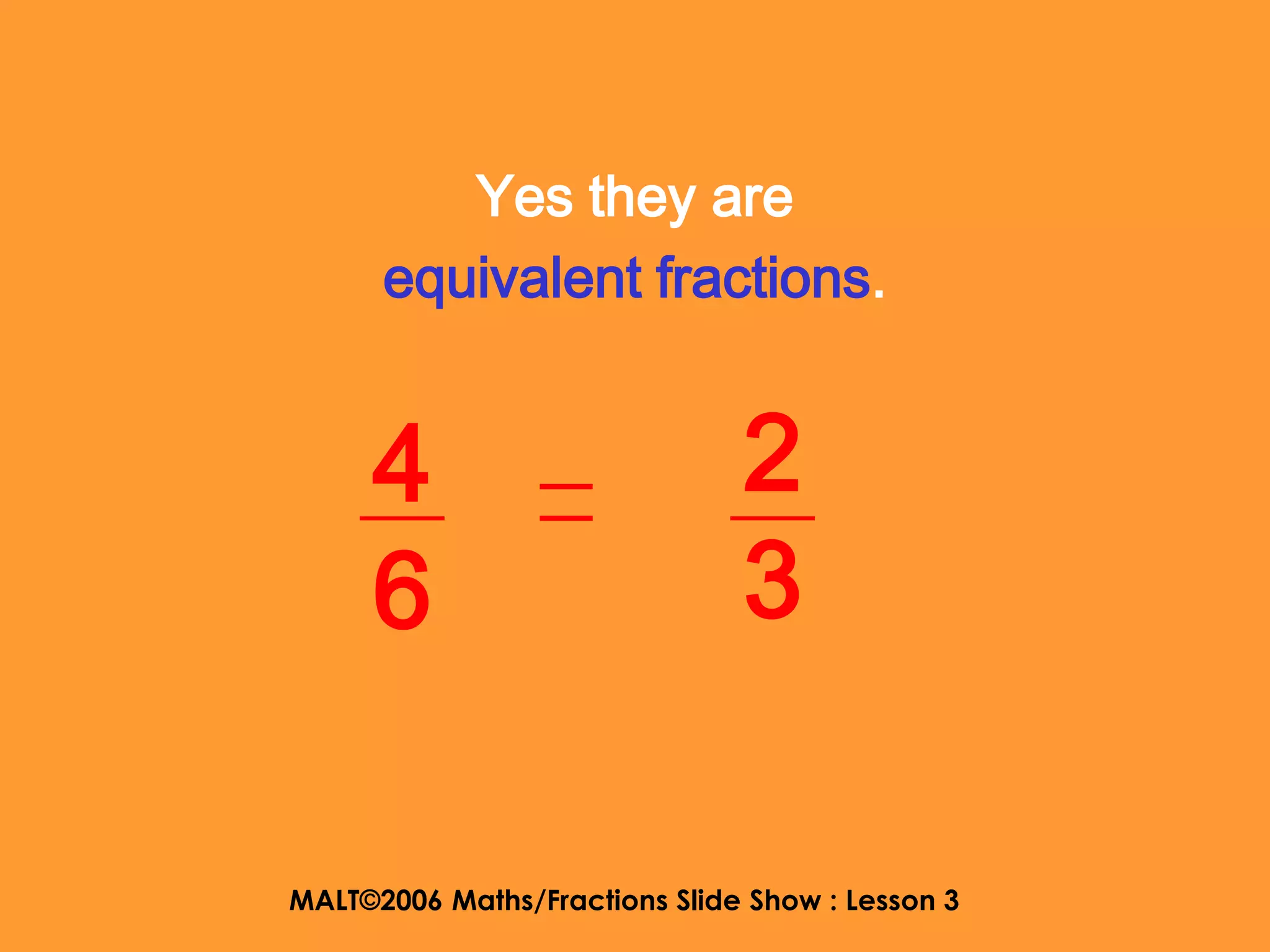 Yes they are
      equivalent fractions.


     4                         2
     6                         3

MALT©2006 Maths/Fractions Slide Show : Lesson 3
 