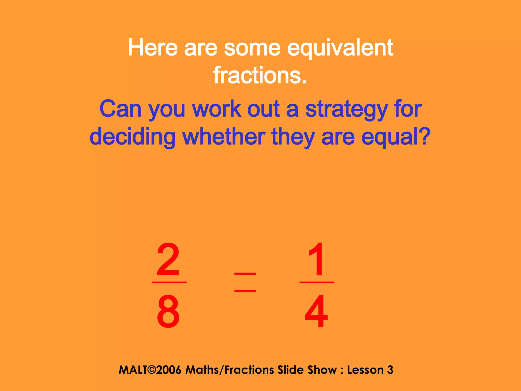Here are some equivalent
           fractions.
 Can you work out a strategy for
deciding whether they are equal?




        2                        1
        8                        4
  MALT©2006 Maths/Fractions Slide Show : Lesson 3
 