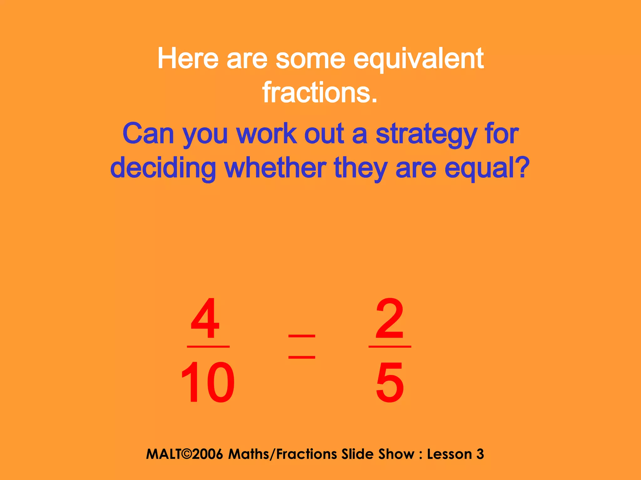 Here are some equivalent
           fractions.
 Can you work out a strategy for
deciding whether they are equal?




       4                         2
      10                         5
  MALT©2006 Maths/Fractions Slide Show : Lesson 3
 