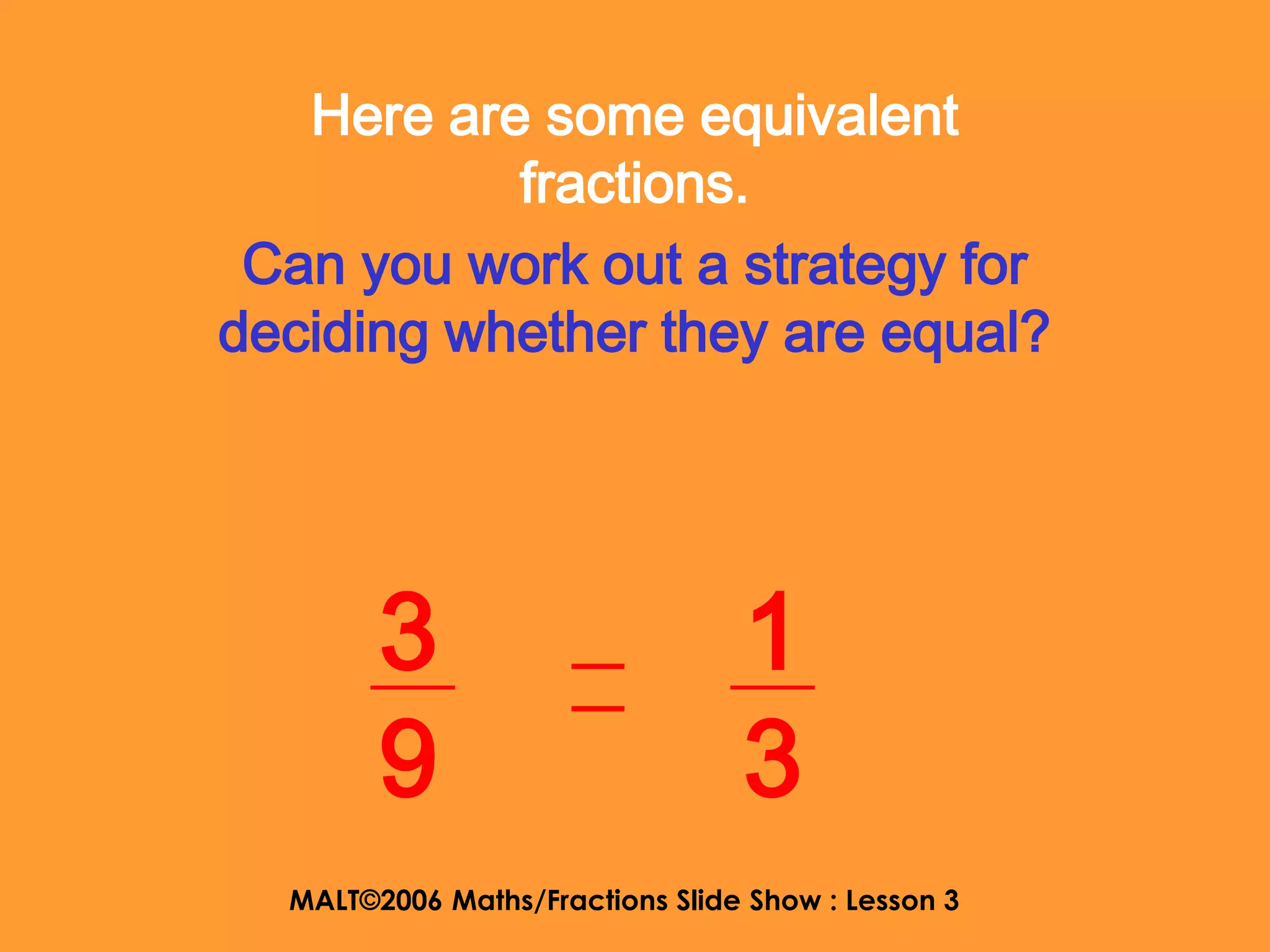 Here are some equivalent
           fractions.
 Can you work out a strategy for
deciding whether they are equal?




        3                        1
        9                        3
  MALT©2006 Maths/Fractions Slide Show : Lesson 3
 