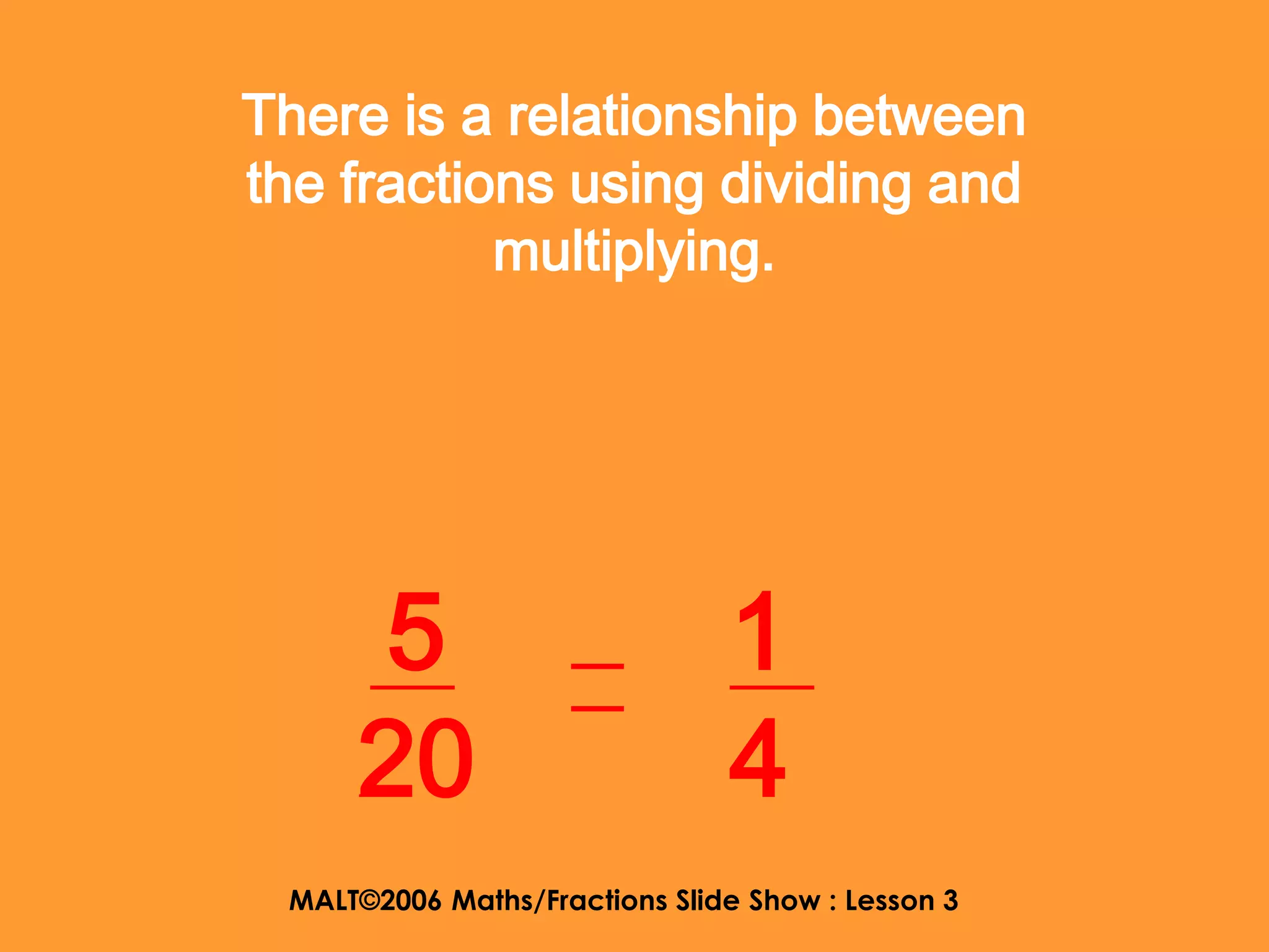 There is a relationship between
the fractions using dividing and
           multiplying.




     5                         1
     20                        4
 MALT©2006 Maths/Fractions Slide Show : Lesson 3
 