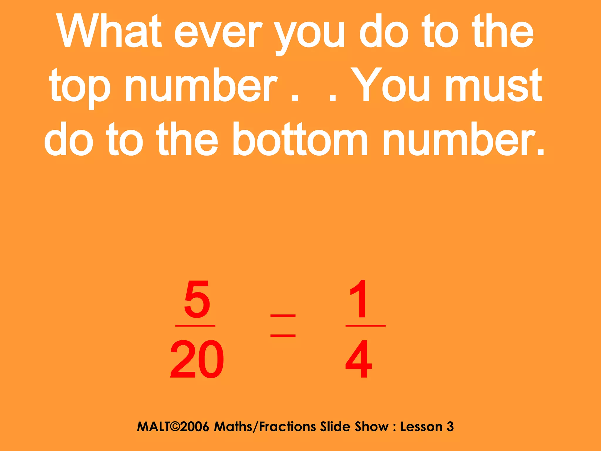 What ever you do to the
top number . . You must
do to the bottom number.


        5                         1
        20                        4
    MALT©2006 Maths/Fractions Slide Show : Lesson 3
 