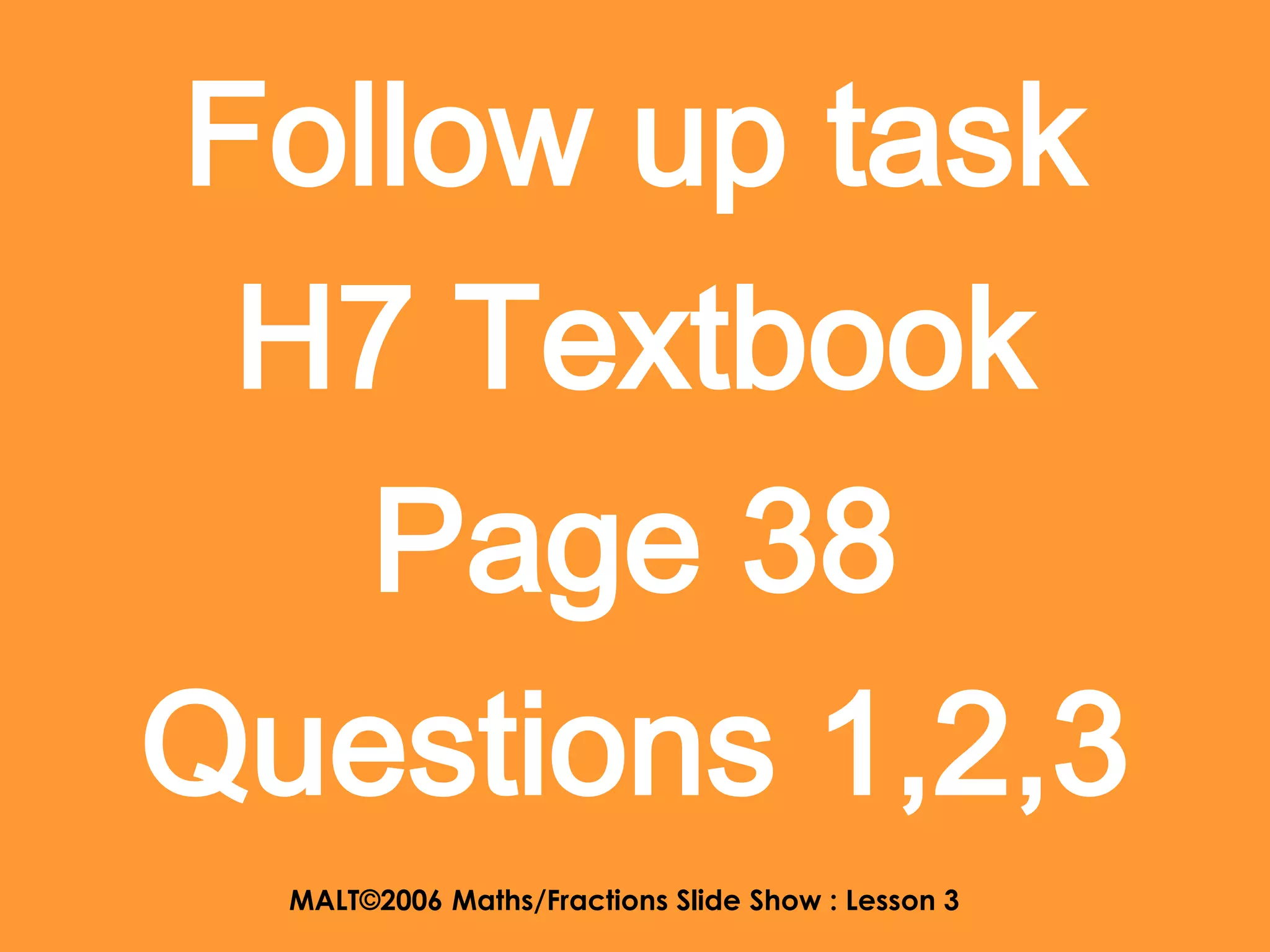 Follow up task
 H7 Textbook
   Page 38
Questions 1,2,3
  MALT©2006 Maths/Fractions Slide Show : Lesson 3
 