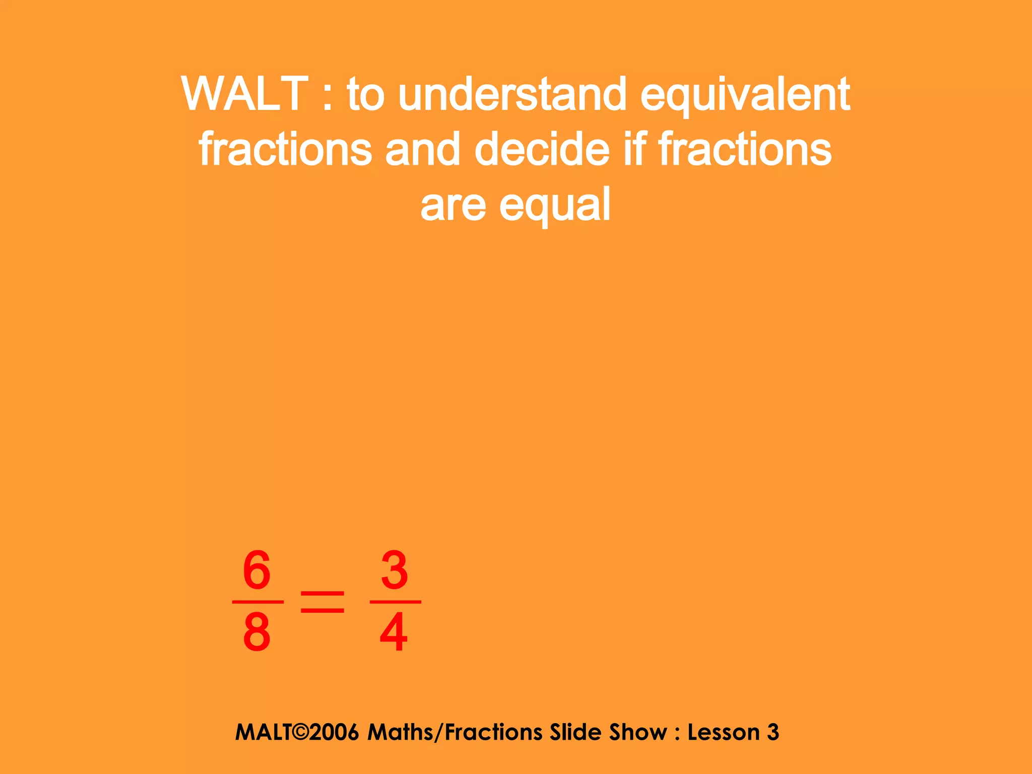 WALT : to understand equivalent
fractions and decide if fractions
           are equal




   6          3
   8          4
  MALT©2006 Maths/Fractions Slide Show : Lesson 3
 