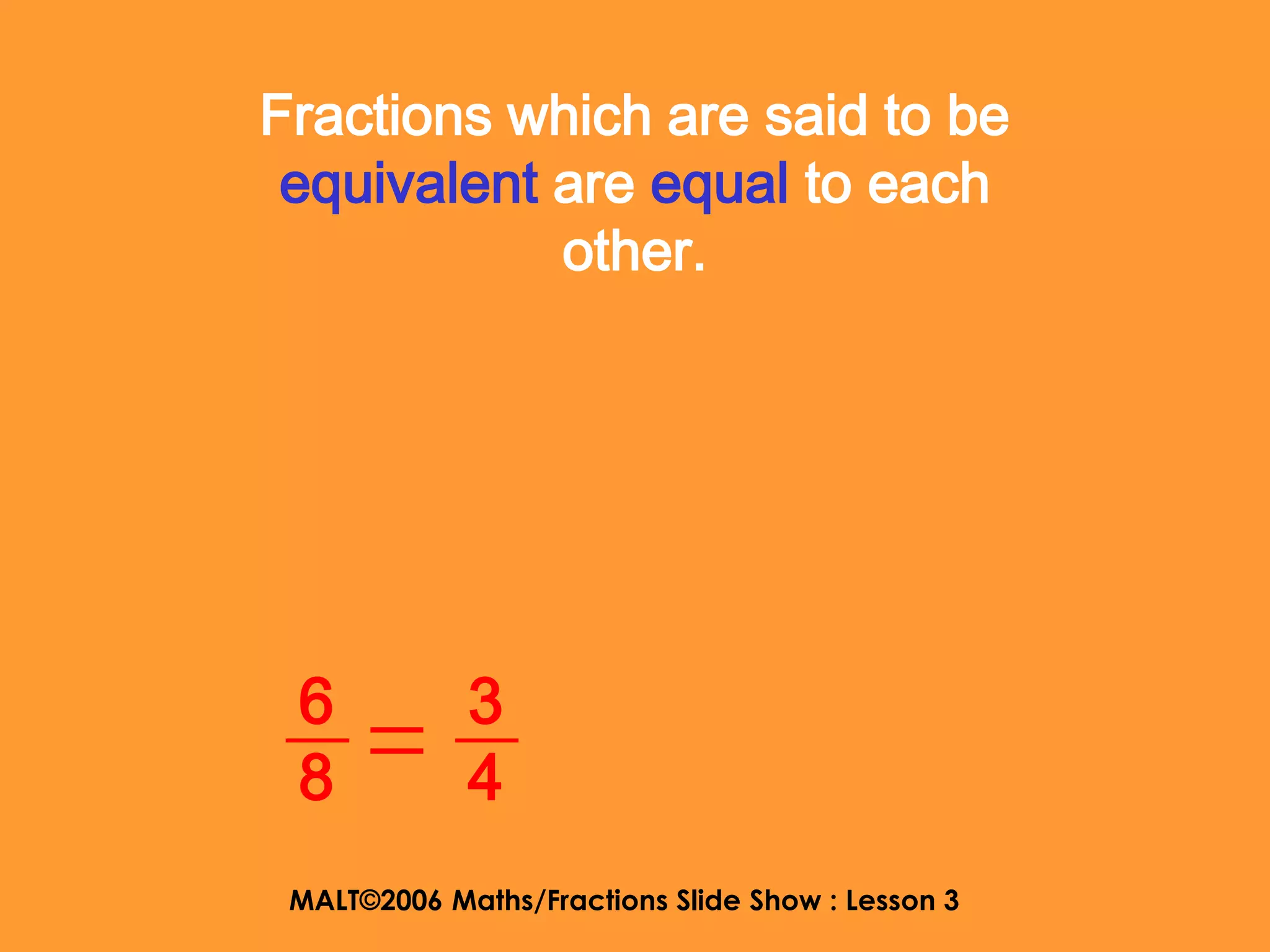 Fractions which are said to be
 equivalent are equal to each
            other.




 6           3
 8           4
 MALT©2006 Maths/Fractions Slide Show : Lesson 3
 
