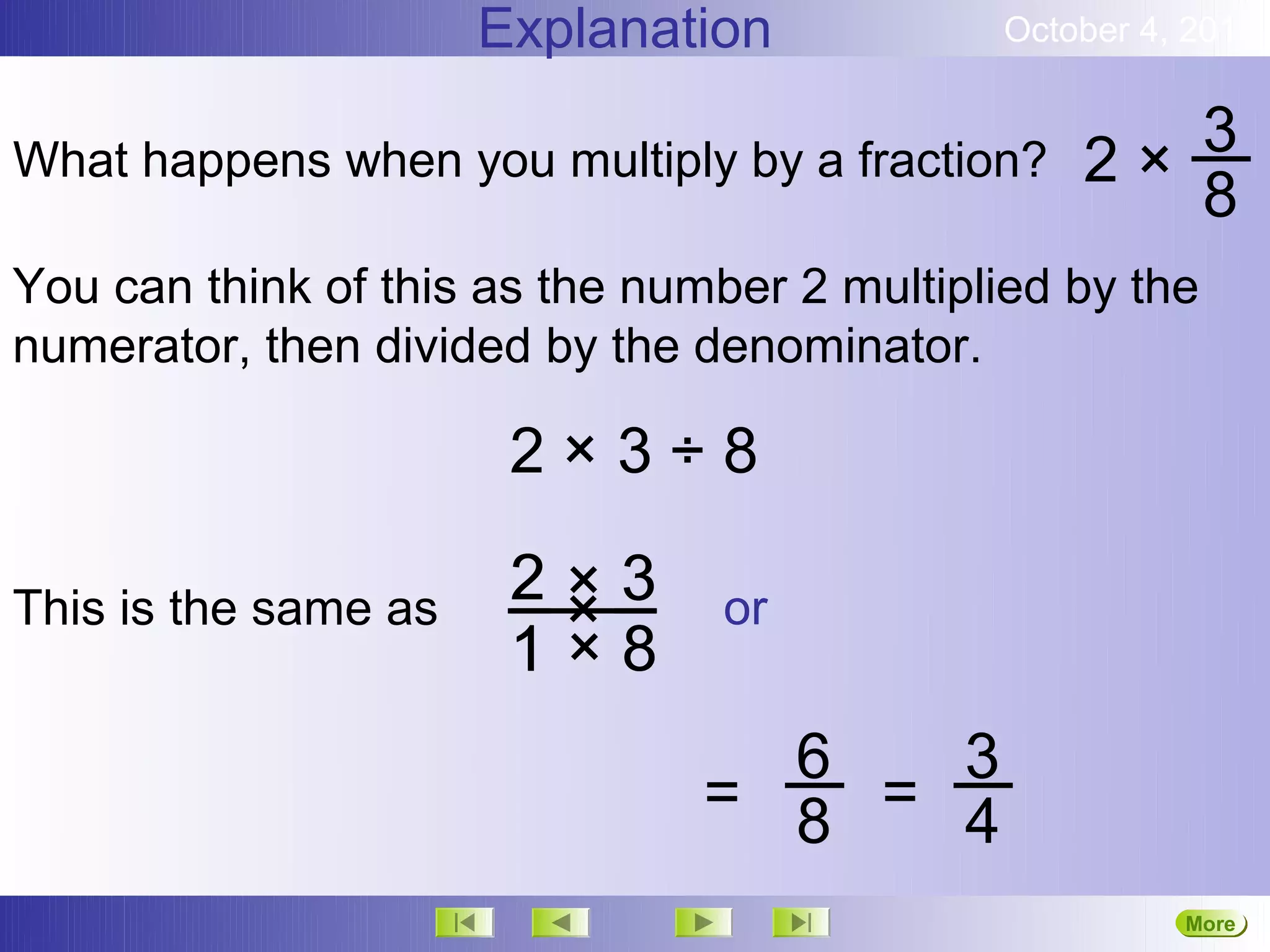 Explanation            October 4, 2012


What happens when you multiply by a fraction?    2× 3
                                                    8
You can think of this as the number 2 multiplied by the
numerator, then divided by the denominator.

                       2×3÷8
                       2×3
This is the same as     ×       or
                       1×8
                                  6   3
                                = 8 = 4
                                                       More
                                                       Next
 
