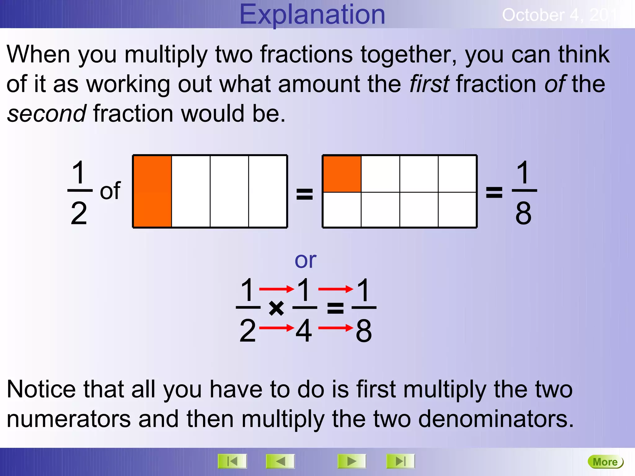 Explanation               October 4, 2012

When you multiply two fractions together, you can think
of it as working out what amount the first fraction of the
second fraction would be.

      1                                          1
          of                =                  =
      2                                          8
                            or
                      1 1 1
                       × =
                      2 4 8
Notice that all you have to do is first multiply the two
numerators and then multiply the two denominators.
                                                           More
                                                           Next
 