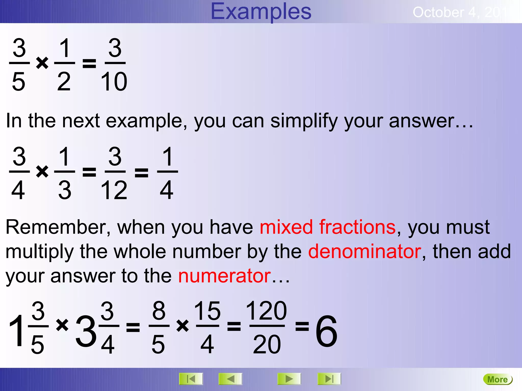 Examples              October 4, 2012

3 1 3
 × =
5 2 10
In the next example, you can simplify your answer…
3 1 3 1
 × = =
4 3 12 4
Remember, when you have mixed fractions, you must
multiply the whole number by the denominator, then add
your answer to the numerator…
    3         3 8 15 120
1   5
      ×   3    = × =
              4 5 4 20
                         =       6
                                                     More
                                                     Next
 