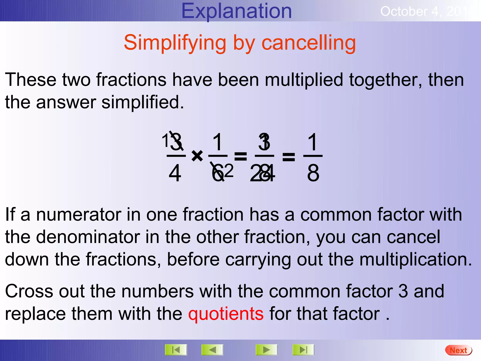 Explanation                October 4, 2012

              Simplifying by cancelling
These two fractions have been multiplied together, then
the answer simplified.

                   13     3
                      1 1 1
                     × = =
                    4 62 24 8
                          8
If a numerator in one fraction has a common factor with
the denominator in the other fraction, you can cancel
down the fractions, before carrying out the multiplication.
Cross out the numbers with the common factor 3 and
replace them with the quotients for that factor .
                                                         More
                                                         Next
                                                         End
 
