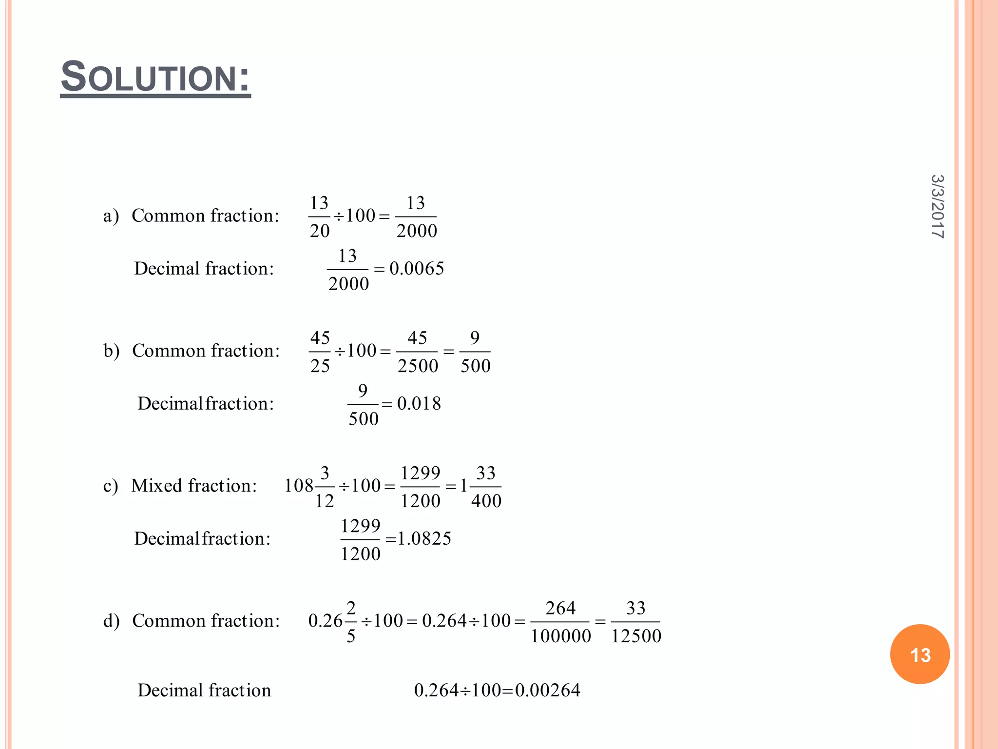 SOLUTION:
3/3/2017
13
00264.0100264.0fractionDecimal
12500
33
100000
264
100264.0100
5
2
26.0:fractionCommon)d
0825.1
1200
1299
:fractionDecimal
400
33
1
1200
1299
100
12
3
108:fractionMixed)c
180.0
500
9
:fractionDecimal
500
9
2500
45
100
25
45
:fractionCommon)b
0065.0
2000
13
:fractionDecimal
2000
13
100
20
13
:fractionCommon)a








 