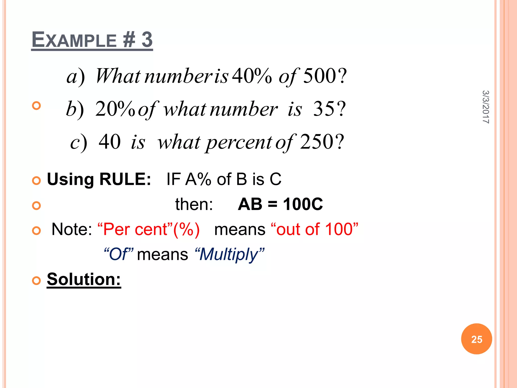 EXAMPLE # 3

 Using RULE: IF A% of B is C
 then: AB = 100C
 Note: “Per cent”(%) means “out of 100”
“Of” means “Multiply”
 Solution:
3/3/2017
25
?25040)
?35%20)
?500%40)
ofpercentwhatisc
isnumberwhatofb
ofisnumberWhata
 