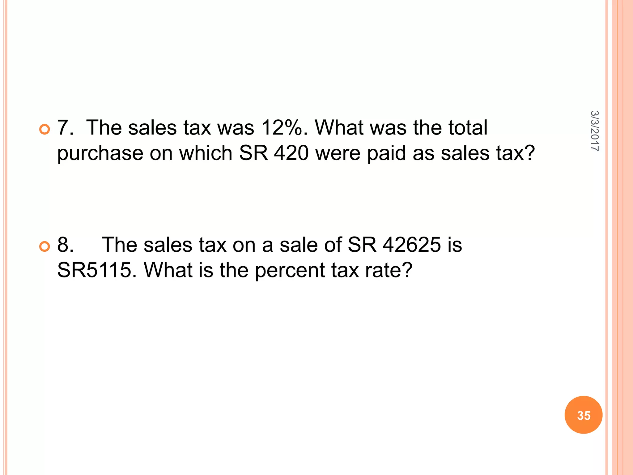  7. The sales tax was 12%. What was the total
purchase on which SR 420 were paid as sales tax?
 8. The sales tax on a sale of SR 42625 is
SR5115. What is the percent tax rate?
3/3/2017
35
 
