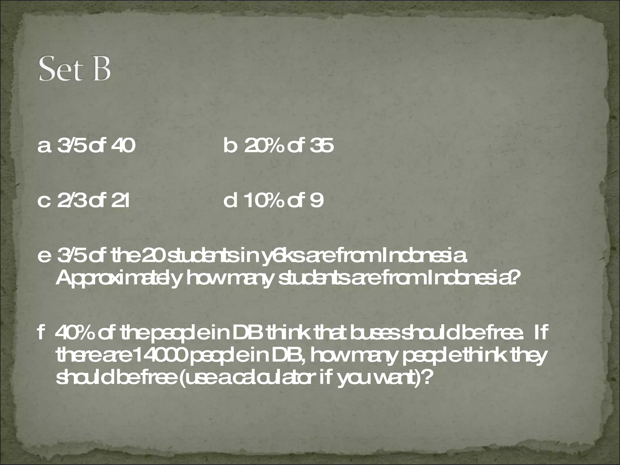 a  3/5 of 40 b  20% of 35 c  2/3 of 21 d  10% of 9 e  3/5 of the 20 students in y6ks are from Indonesia.  Approximately how many students are from Indonesia? f  40% of the people in DB think that buses should be free.  If there are 14000 people in DB, how many people think they should be free (use a calculator if you want)? 