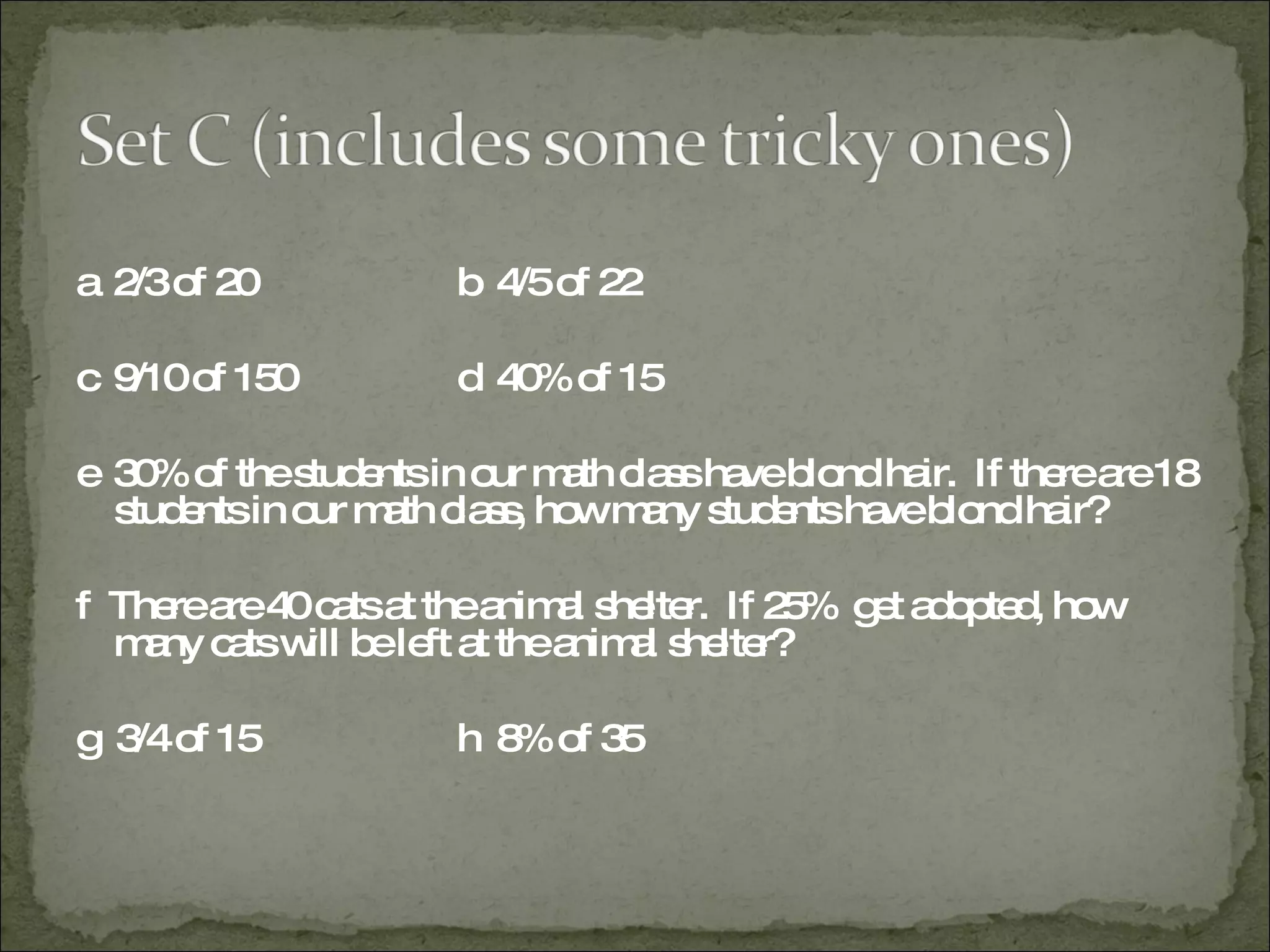a  2/3 of 20 b  4/5 of 22 c  9/10 of 150 d  40% of 15 e  30% of the students in our math class have blond hair.  If there are 18 students in our math class, how many students have blond hair? f  There are 40 cats at the animal shelter.  If 25%  get adopted, how many cats will be left at the animal shelter? g  3/4 of 15 h  8% of 35 