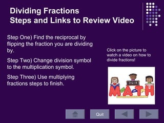 Dividing Fractions Steps and Links to Review Video Quit Click on the picture to watch a video on how to divide fractions! Step One) Find the reciprocal by flipping the fraction you are dividing by. Step Two) Change division symbol to the multiplication symbol.  Step Three) Use multiplying fractions steps to finish. 