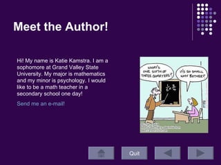 Meet the Author!  Quit Hi! My name is Katie Kamstra. I am a sophomore at Grand Valley State University. My major is mathematics and my minor is psychology. I would like to be a math teacher in a secondary school one day! Send me an e-mail!  
