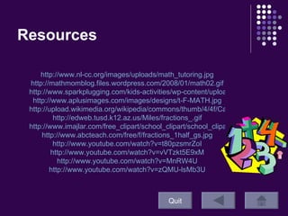Resources Quit http://www.nl-cc.org/images/uploads/math_tutoring.jpg http://mathmomblog.files.wordpress.com/2008/01/math02.gif http://www.sparkplugging.com/kids-activities/wp-content/uploads/2008/06/mini-multiplication-gamesgif.jpg http://www.aplusimages.com/images/designs/t-F-MATH.jpg http://upload.wikimedia.org/wikipedia/commons/thumb/4/4f/Cake_fractions.svg/504px-Cake_fractions.svg.png http://edweb.tusd.k12.az.us/Miles/fractions_.gif http://www.imajlar.com/free_clipart/school_clipart/school_clipart_student_blackboard.gif http://www.abcteach.com/free/f/fractions_1half_gs.jpg http:// www.youtube.com/watch?v =t80pzsmrZoI http:// www.youtube.com/watch?v =vVTzkt5E9xM http:// www.youtube.com/watch?v =MnRW4U http:// www.youtube.com/watch?v =zQMU-lsMb3U 