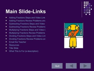 Main Slide-Links Adding Fractions Steps and Video Link Adding Fractions Review Problems and Answers Subtracting Fractions Steps and Video Link  Subtracting Fractions Review Problems and Answers Multiplying Fractions Steps and Video Link Multiplying Fractions Review Problems and Answers Dividing Fractions Steps and Video Link  Dividing Fractions Review Problems and Answers Email the Teacher Resources Title Slide  What This Is For (a description)  Quit 