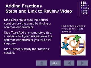 Adding Fractions Steps and Link to Review Video Quit Click picture to watch a review on how to add fractions! Step One) Make sure the bottom numbers are the same by finding a common denominator.  Step Two) Add the numerators (top numbers). Put your answer over the common denominator you found in step one. Step Three) Simplify the fraction if needed. 